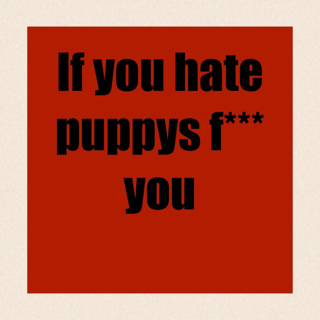 If you hate puppys f*** you
