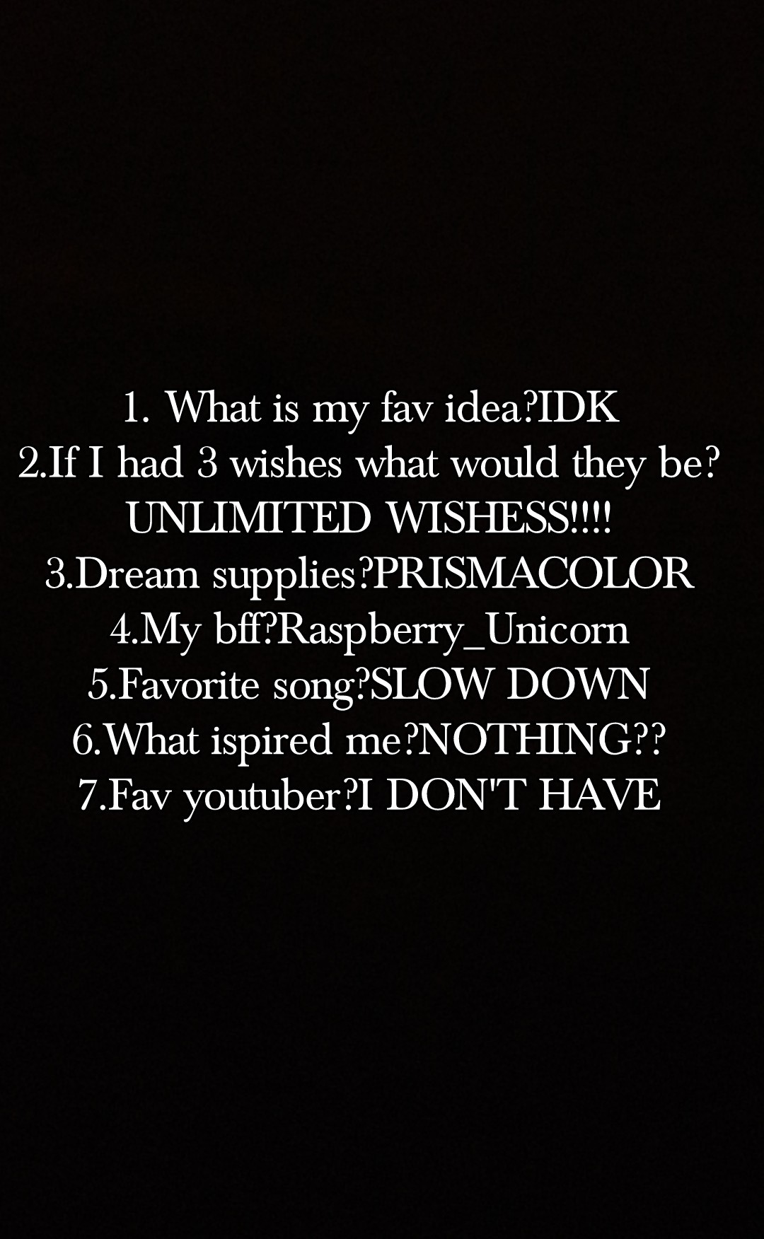 1. What is my fav idea?IDK
2.If I had 3 wishes what would they be? UNLIMITED WISHESS!!!!
3.Dream supplies?PRISMACOLOR
4.My bff?Raspberry_Unicorn
5.Favorite song?SLOW DOWN
6.What ispired me?NOTHING??
7.Fav youtuber?I DON'T HAVE
