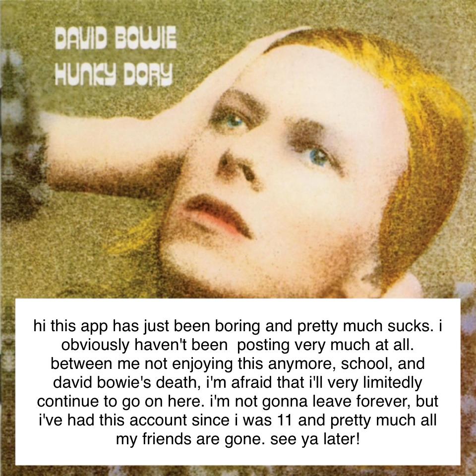 hi this app has just been boring and pretty much sucks. i obviously haven't been  posting very much at all. between me not enjoying this anymore, school, and david bowie's death, i'm afraid that i'll very limitedly continue to go on here. i'm not gonna le
