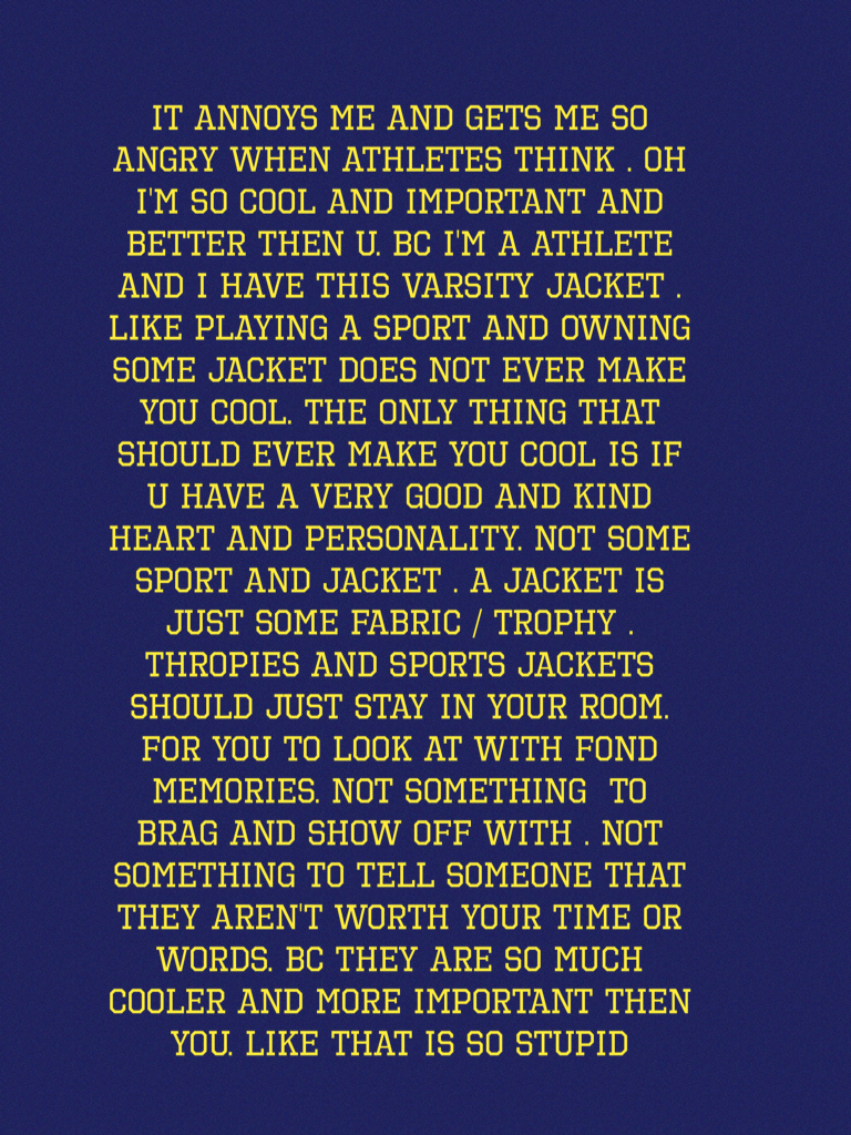 It Annoys me and gets me so angry when athletes think . Oh I'm so cool and important and better then u. Bc I'm a athlete and I have this varsity jacket . Like playing a sport and owning some jacket does not ever make you cool. The only thing that should e
