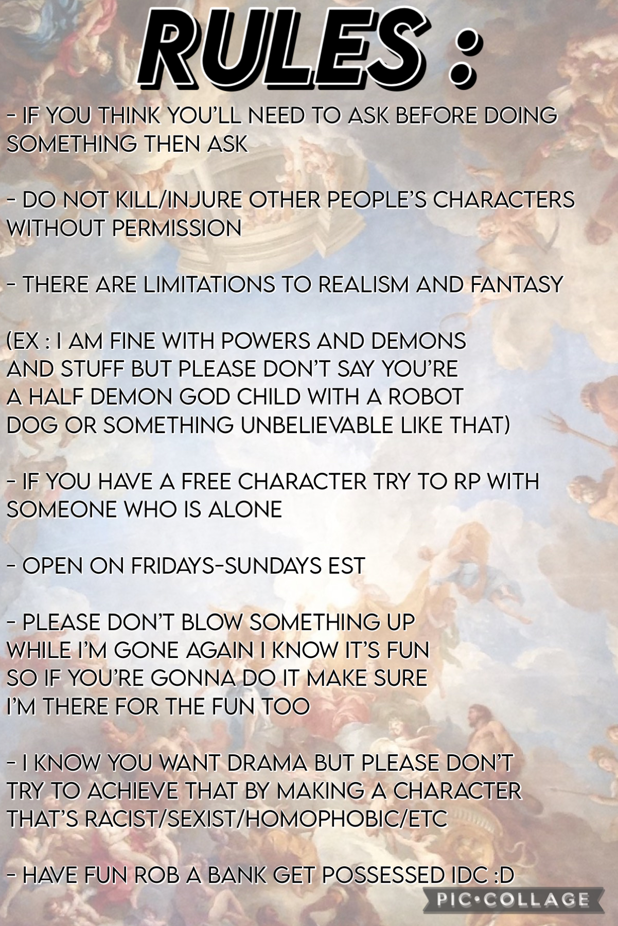 these are just some basic rules to make sure we all know are limitations and so we all have fun. 

but the biggest rules are include everyone and ask the person that would be affected before you do

SO HAVE FUNN!!