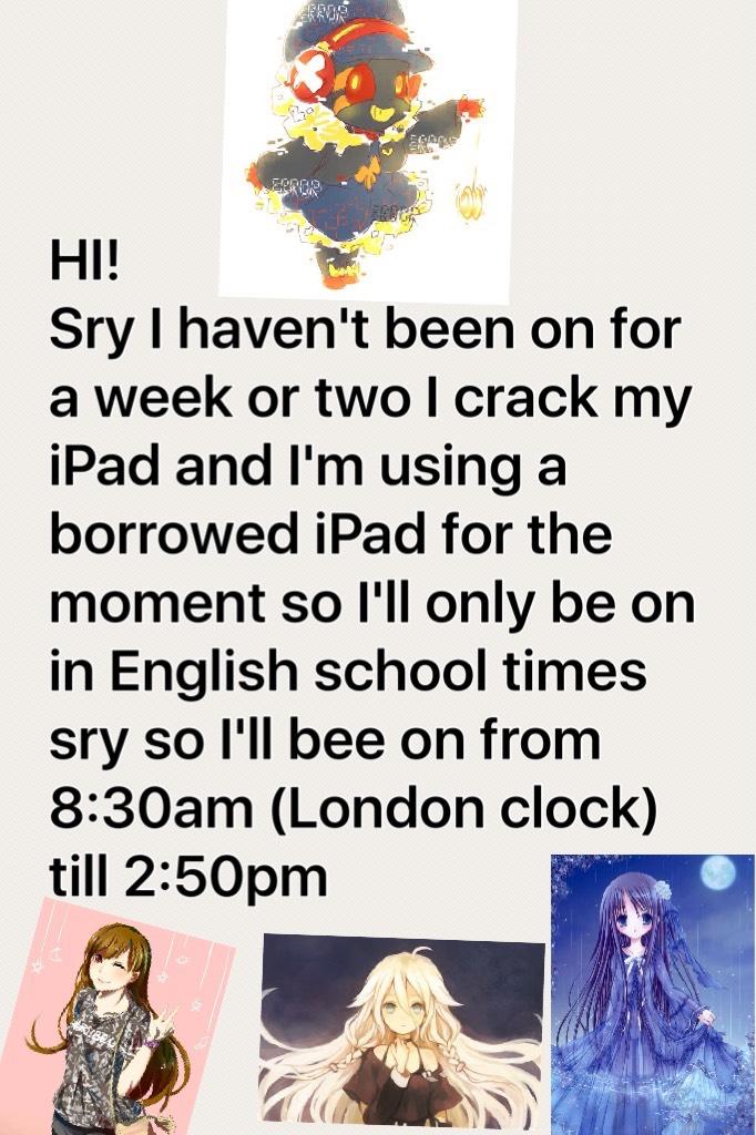 HI!
Sry I haven't been on for a week or two I crack my iPad and I'm using a borrowed iPad for the moment so I'll only be on in English school times sry so I'll bee on from 8:30am (London clock) till 2:50pm