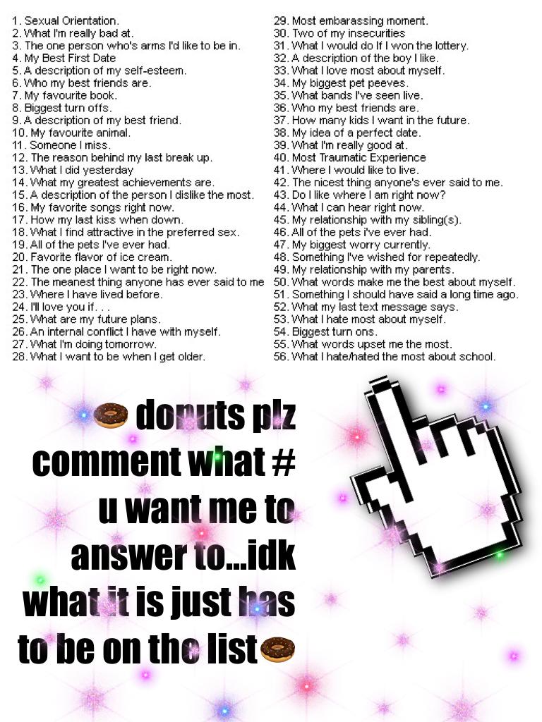 🍩 donuts plz comment what # u want me to answer to...idk what it is just has to be on the list🍩
Sry for the boring stuff i just wanted to let u guys get to know me!!!! Schools starting soon!!! PERSON: yay schools starting!!!!! ME: dang it..... And guess w