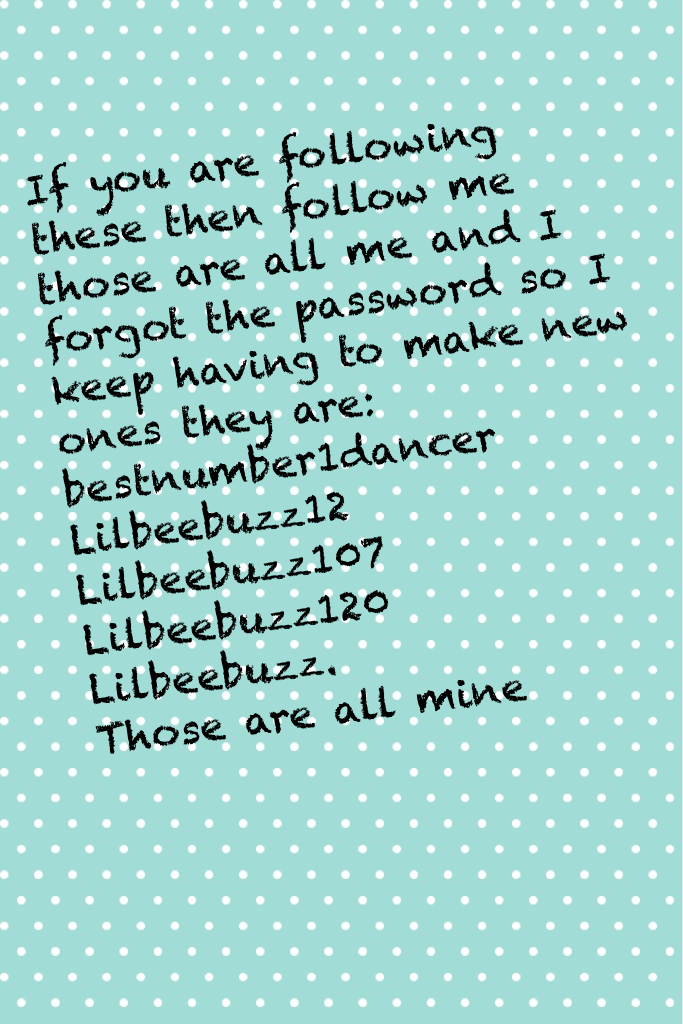            Tap here

If you are following these then follow me those are all me and I forgot the password so I keep having to make new ones they are: bestnumber1dancer 
Lilbeebuzz12
Lilbeebuzz107
Lilbeebuzz120
Lilbeebuzz. 
Those are all mine 