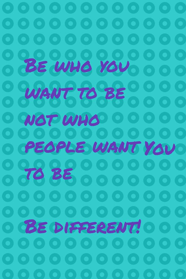 Be who you want to be not who people want to be 

Be different!