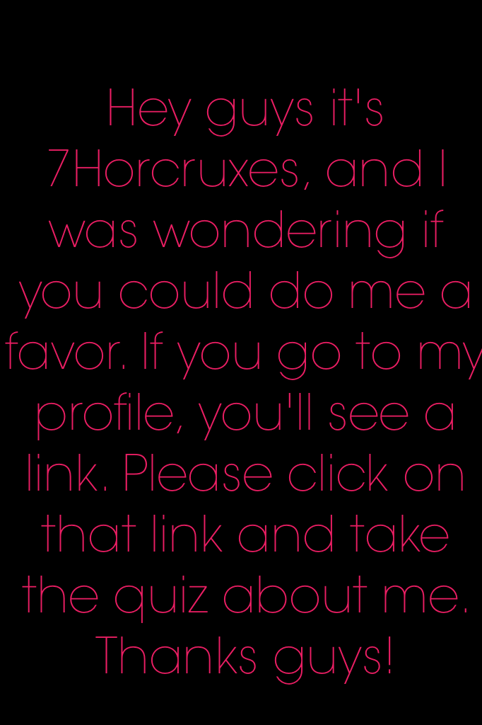 Hey guys it's 7Horcruxes, and I was wondering if you could do me a favor. If you go to my profile, you'll see a link. Please click on that link and take the quiz about me. Thanks guys!