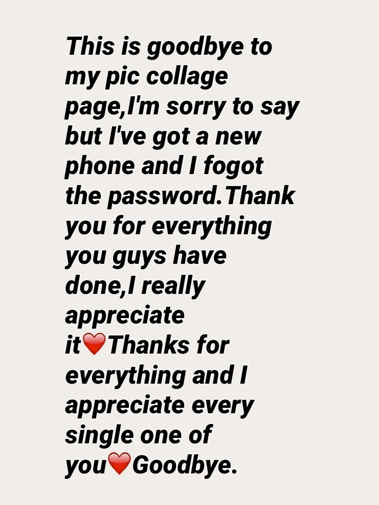 This is goodbye to my pic collage page,I'm sorry to say but I've got a new phone and I fogot the password.Thank you for everything you guys have done,I really appreciate it❤️Thanks for everything and I appreciate every single one of you❤️Goodbye.