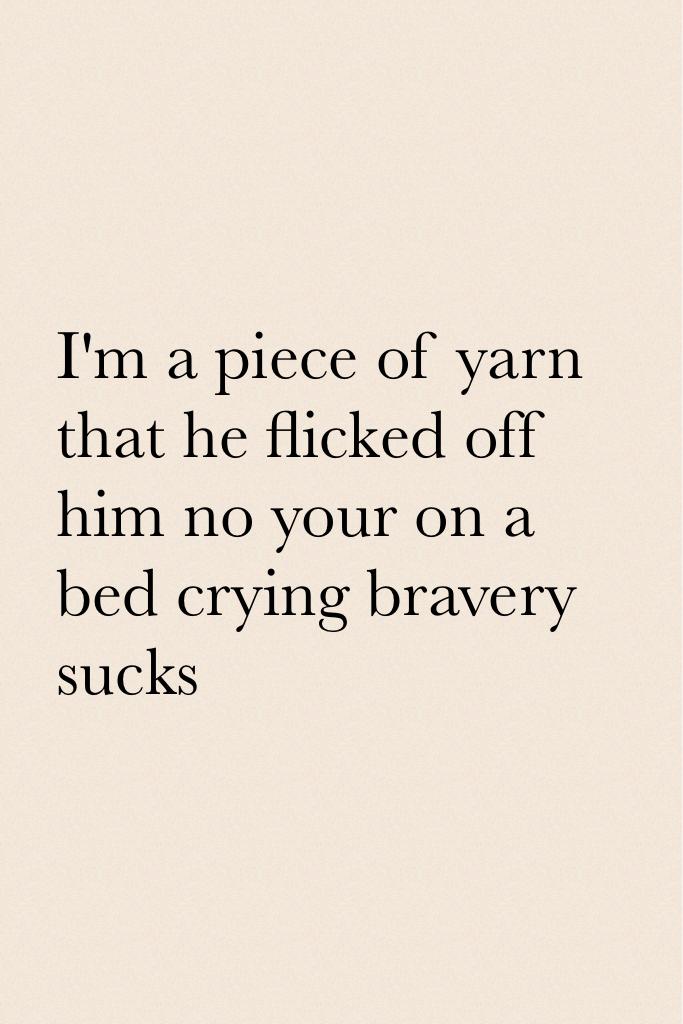 I'm a piece of yarn that he flicked off him no your on a bed crying bravery sucks