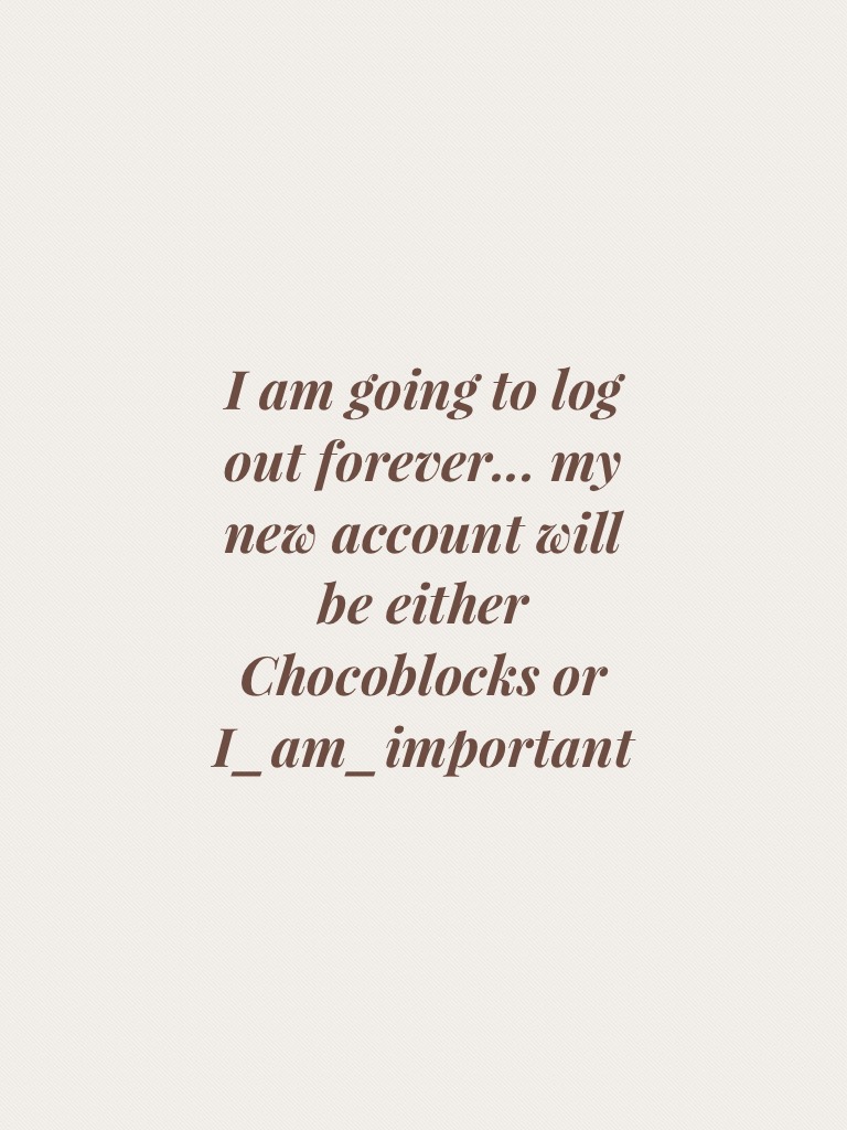 I am going to log out forever... my new account will be either Chocoblocks or I_am_important