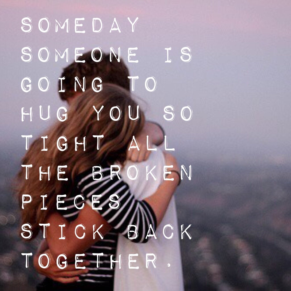 Someday someone is going to hug you so tight all the broken pieces stick back together.