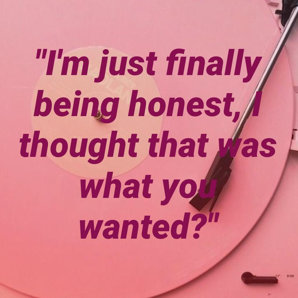 "I'm just finally being honest, I thought that was what you wanted?"- A Quote From A Song I Wrote. 