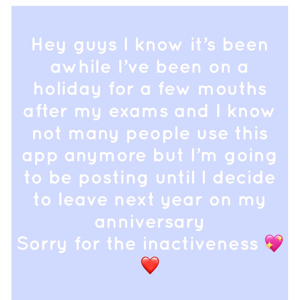 Hey guys I know it’s been awhile I’ve been on a holiday for a few mouths after my exams and I know not many people use this app anymore but I’m going to be posting until I decide to leave next year on my anniversary 
Sorry for the inactiveness 💖❤️