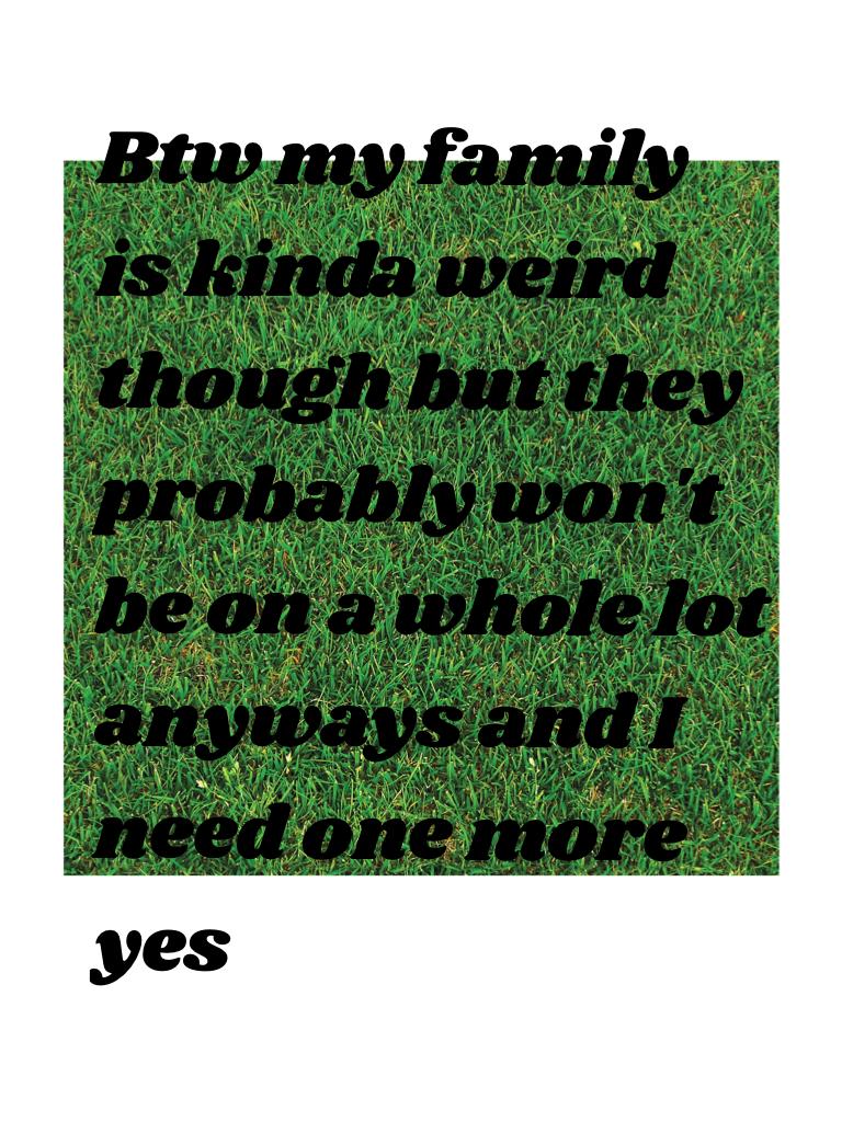 Btw my family is kinda weird though but they probably won't be on a whole lot anyways and I need one more yes 