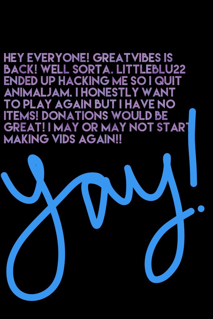 Hey everyone! Greatvibes is back! Well sorta. Littleblu22 ended up hacking me so I quit Animaljam. I honestly want to play again but I have no items! Donations would be great! I may or may not start making vids again!!  -GreatVibes