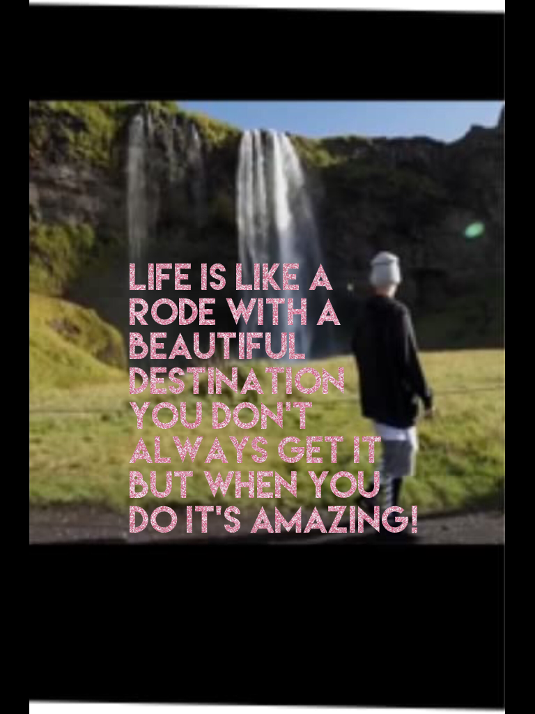 Life is like a rode with a beautiful destination you don't always get it but when you do it's amazing!