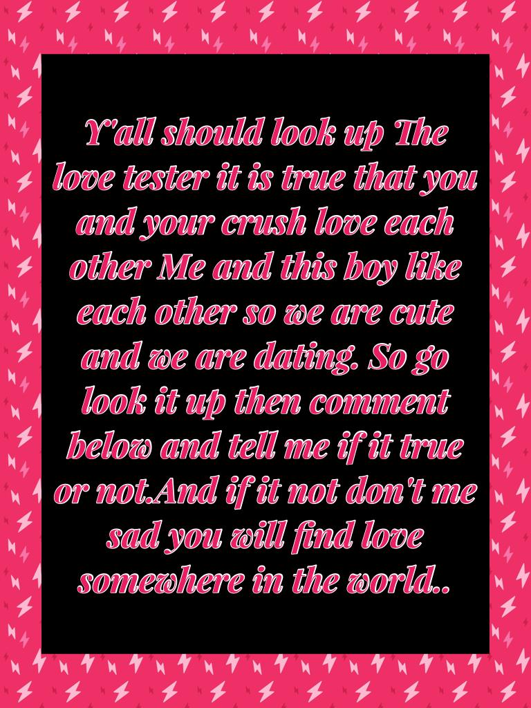 Y'all should look up The love tester it is true that you and your crush love each other Me and this boy like each other so we are cute and we are dating. So go look it up then comment below and tell me if it true or not.And if it not don't me sad you will