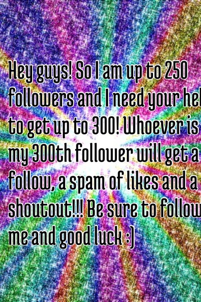 Hey guys! So I am up to 250 followers and I need your help to get up to 300! Whoever is my 300th follower will get a follow, a spam of likes and a shoutout!!! Be sure to follow me and good luck :)
