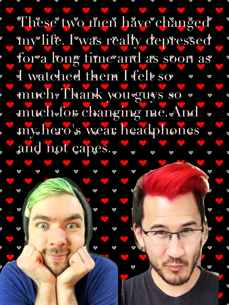 These two men have changed my life. I was really depressed for a long time and as soon as I watched them I felt so much. Thank you guys so much for changing me. And my hero's wear headphones and not capes.