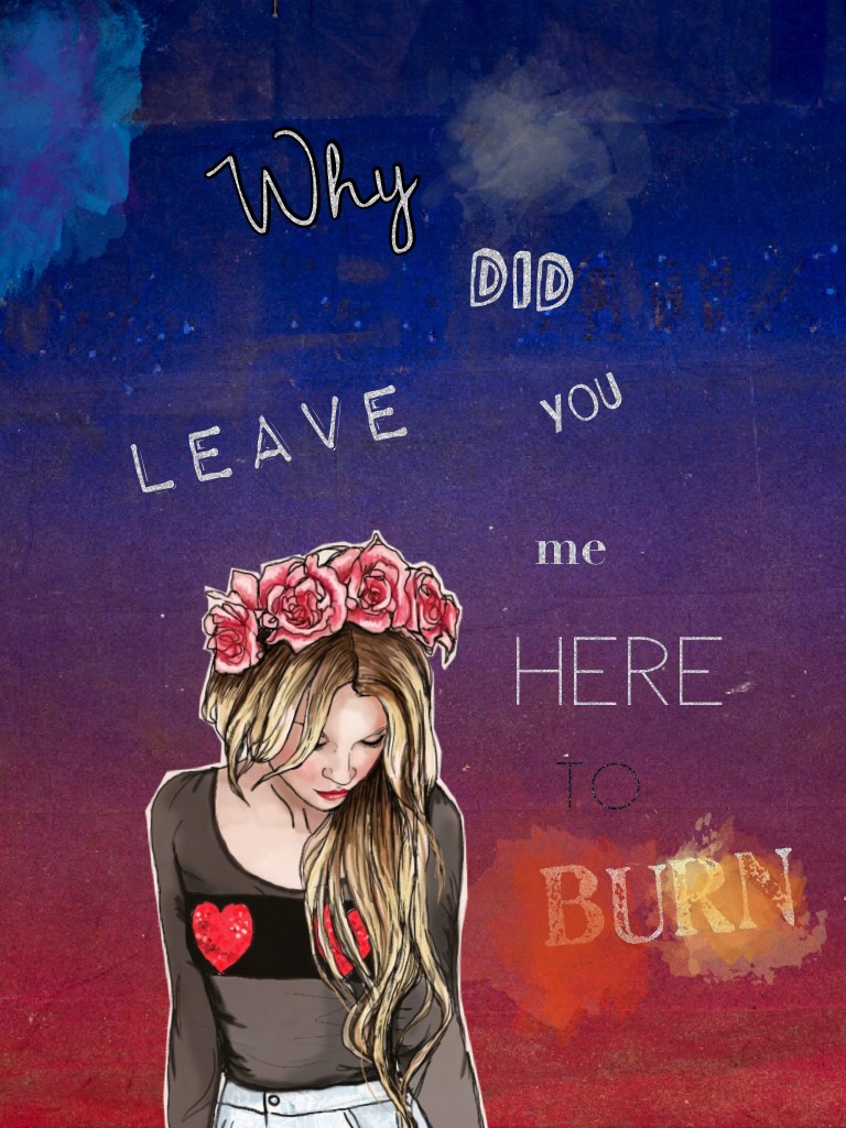Why did you leave me here to burn