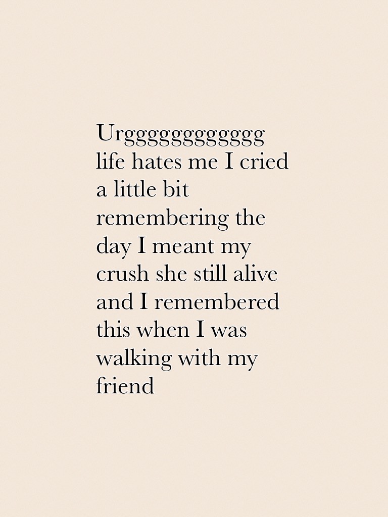 Urgggggggggggg life hates me I cried a little bit remembering the day I meant my crush she still alive and I remembered this when I was walking with my friend 
