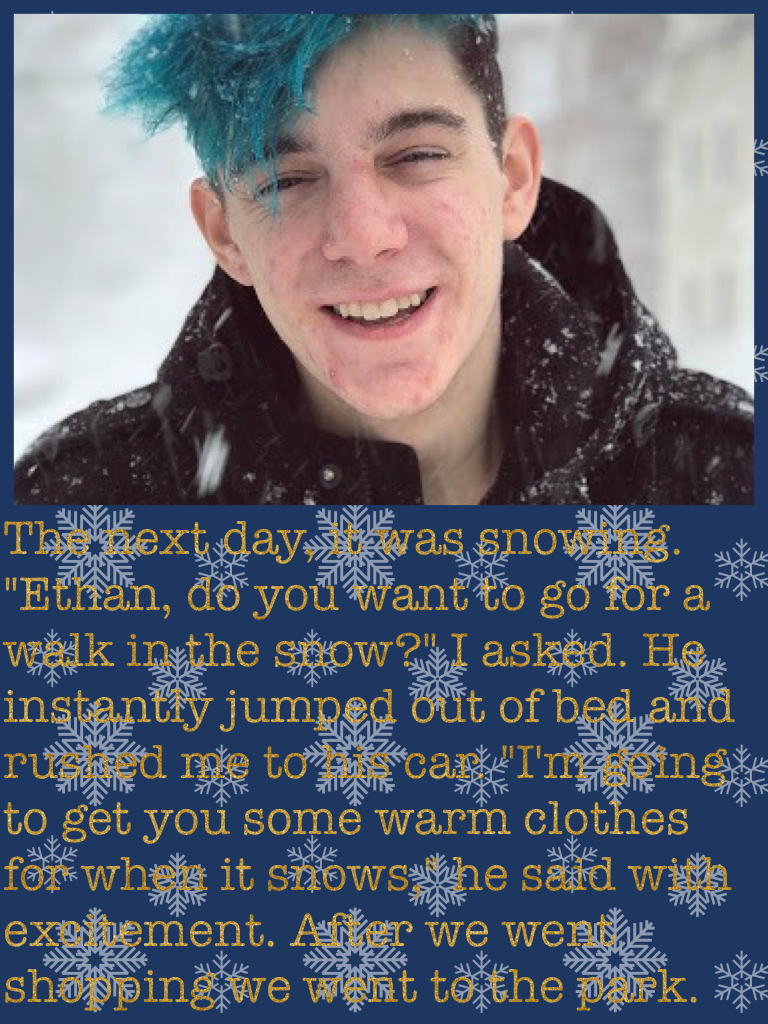 The next day, it was snowing. "Ethan, do you want to go for a walk in the snow?" I asked. He instantly jumped out of bed and rushed me to his car. "I'm going to get you some warm clothes for when it snows," he said with excitement. After we went shopping 