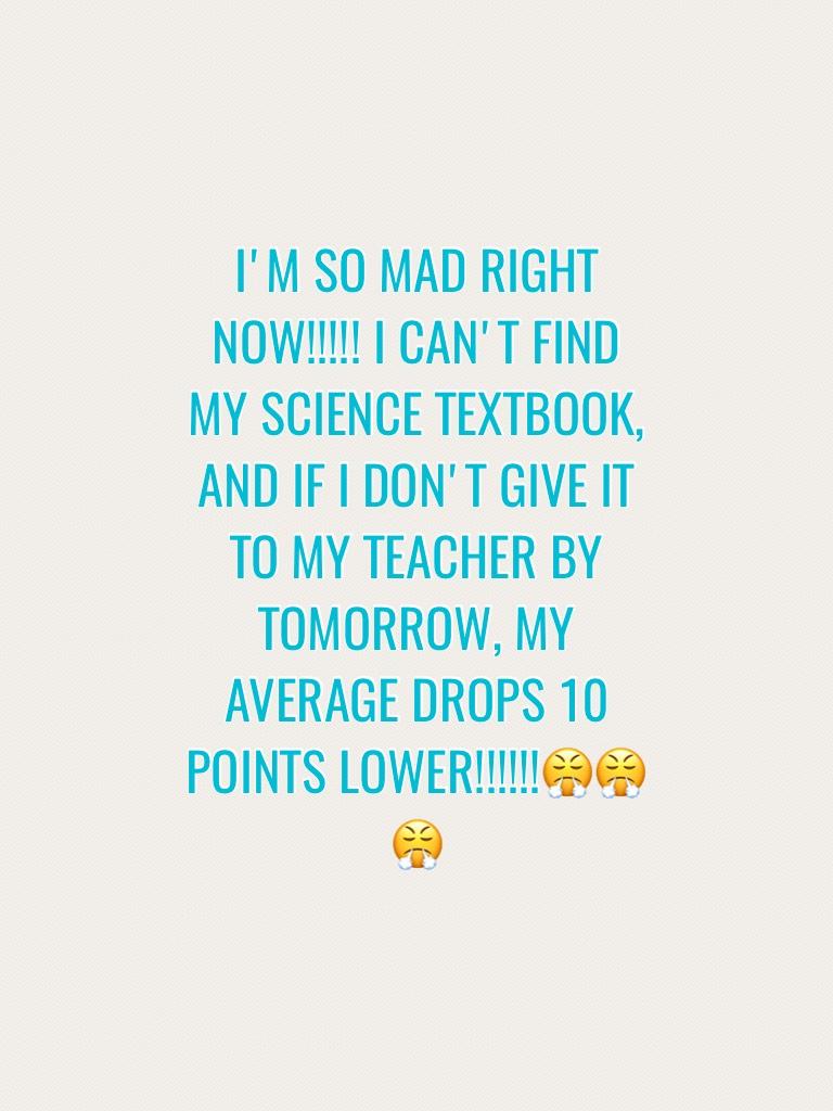 I'M SO MAD RIGHT NOW!!!!! I CAN'T FIND MY SCIENCE TEXTBOOK, AND IF I DON,T GIVE IT TO MY TEACHER BY TOMORROW, MY AVERAGE DROPS 10 POINTS LOWER!!!!!!😤😤😤