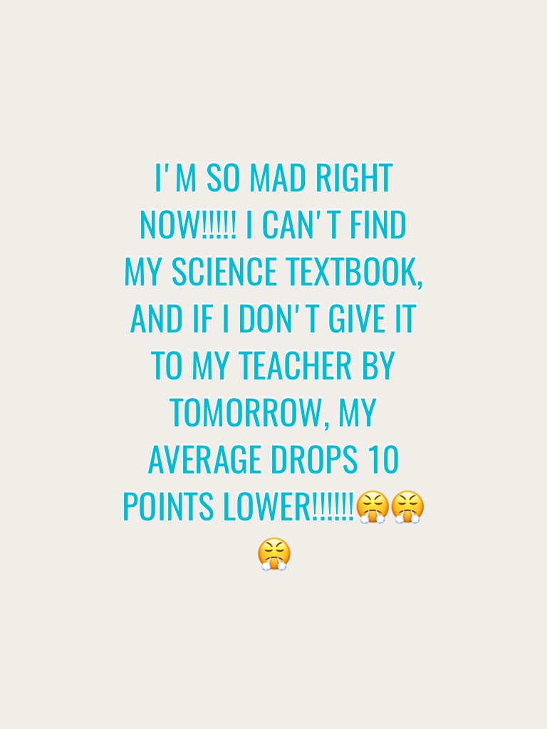 I'M SO MAD RIGHT NOW!!!!! I CAN'T FIND MY SCIENCE TEXTBOOK, AND IF I DON,T GIVE IT TO MY TEACHER BY TOMORROW, MY AVERAGE DROPS 10 POINTS LOWER!!!!!!😤😤😤