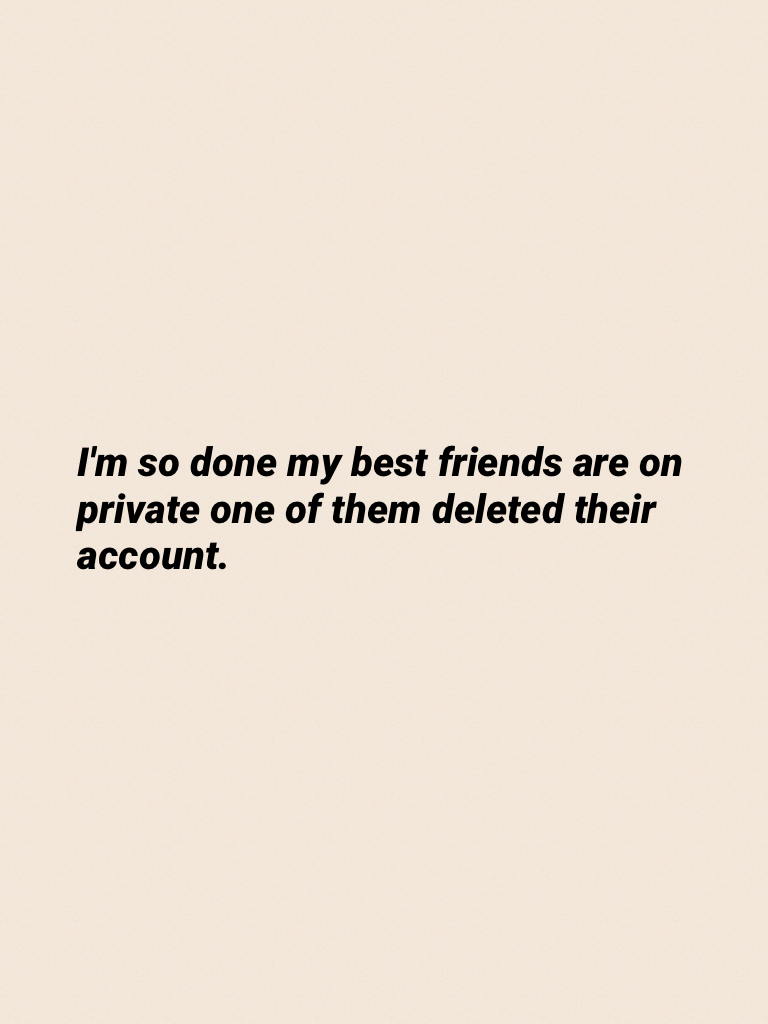 I'm so done my best friends are on private one of them deleted their account.