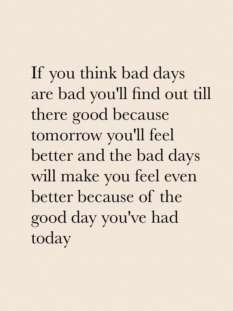 If you think bad days are bad you'll find out till there good because tomorrow you'll feel better and the bad days will make you feel even better because of the good day you've had