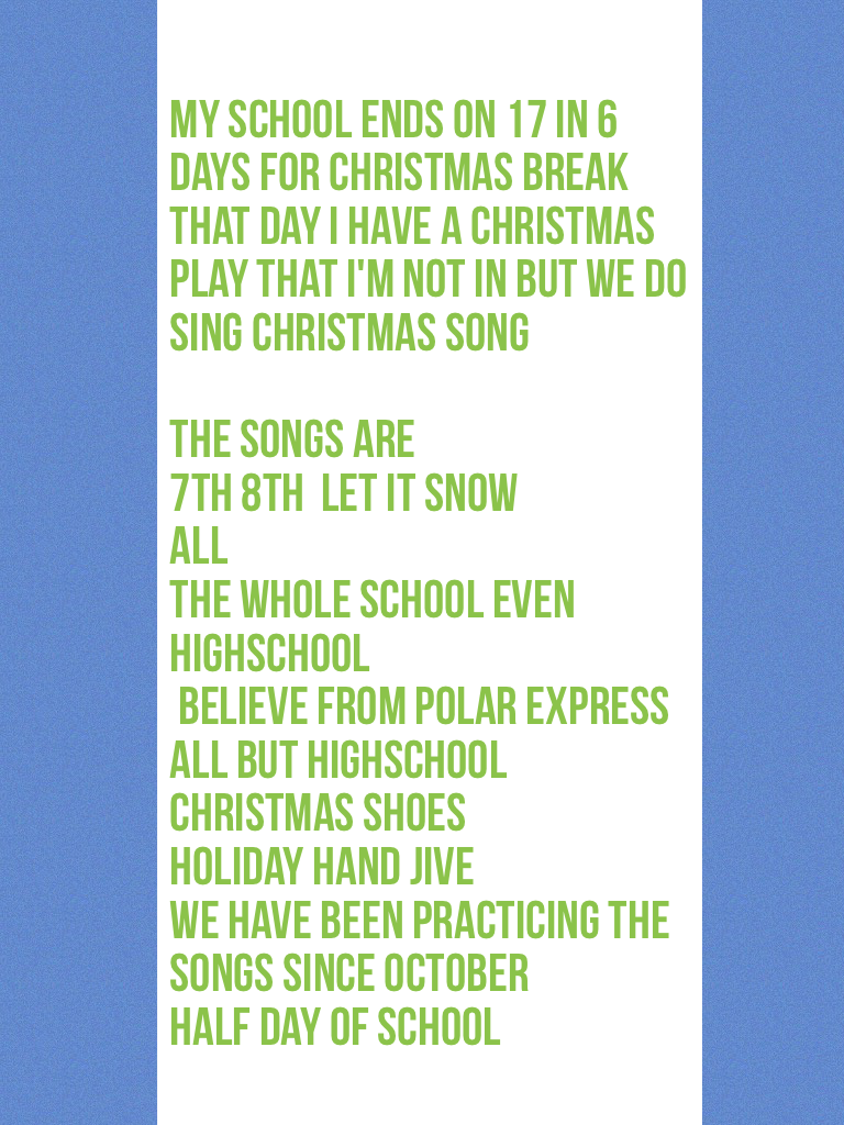 My school ends on 17 in 6 days for Christmas break that day I have a Christmas play that I'm not in but we do sing Christmas song 
The songs are 
7th 8th  let it snow 
All
The whole school even highschool
 Believe from polar express 
All but highschool
Ch