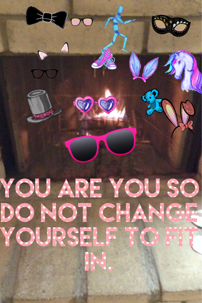 You are you so do not change yourself to fit in.