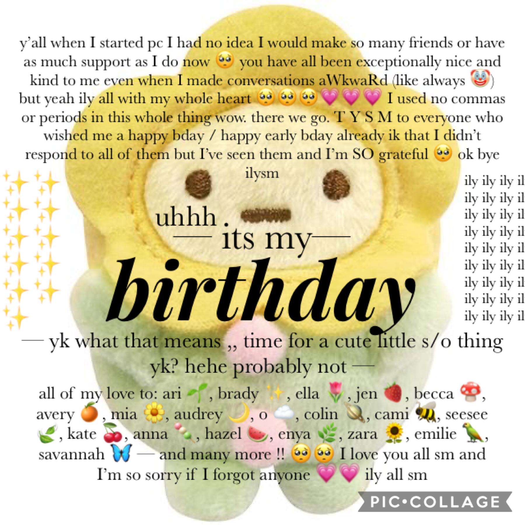 it’s officially my bday HARHAR 👁👁 hehe ily all SO MUCH LIKE AHAHAJ 🥺🥺🥺🥺🥺🥺🥺🥺🥺 ok but like seriously I’m probably forgetting so many people and if I forgot you I’m so so so sorry I didn’t mean to okk lmk if I did 🤡