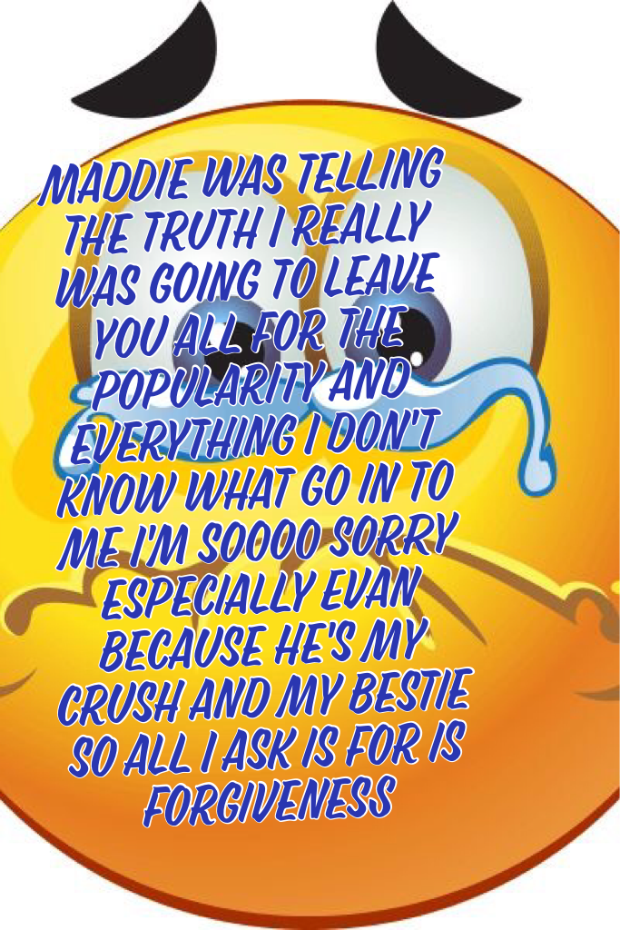 Maddie was telling the truth I really was going to leave you all for the popularity and everything I don't know what go in to me I'm soooo sorry especially Evan because he's my crush and my bestie so all I ask is for is forgiveness 
