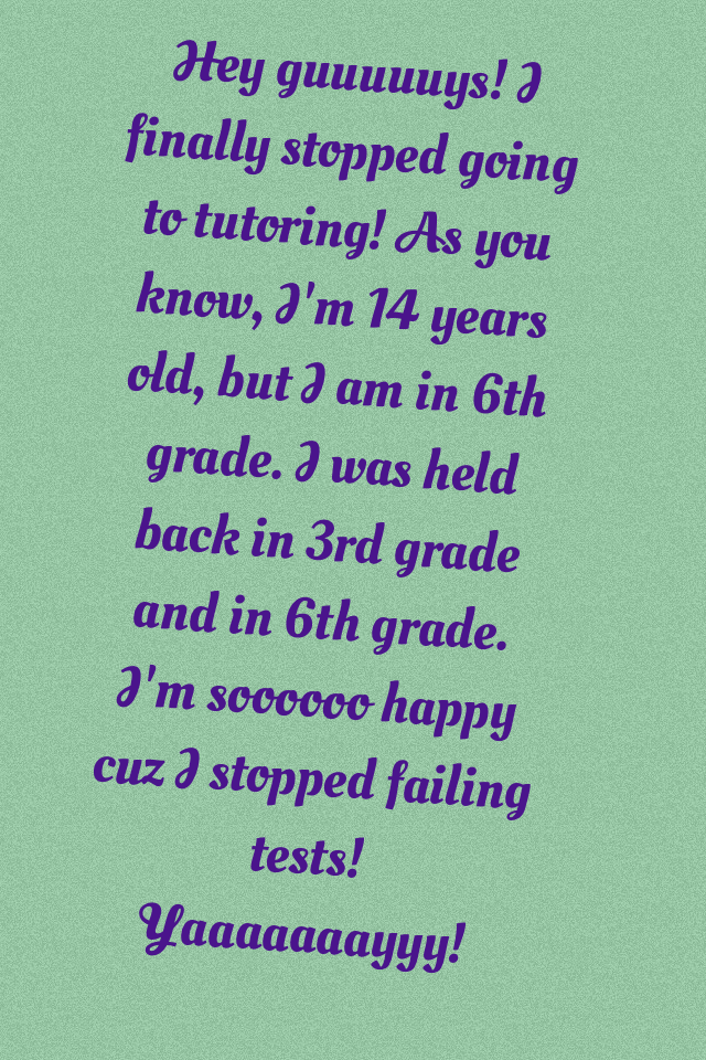 Hey guuuuuys! I finally stopped going to tutoring! As you know, I'm 14 years old, but I am in 6th grade. I was held back in 3rd grade and in 6th grade. I'm soooooo happy cuz I stopped failing tests! Yaaaaaaayyy! 