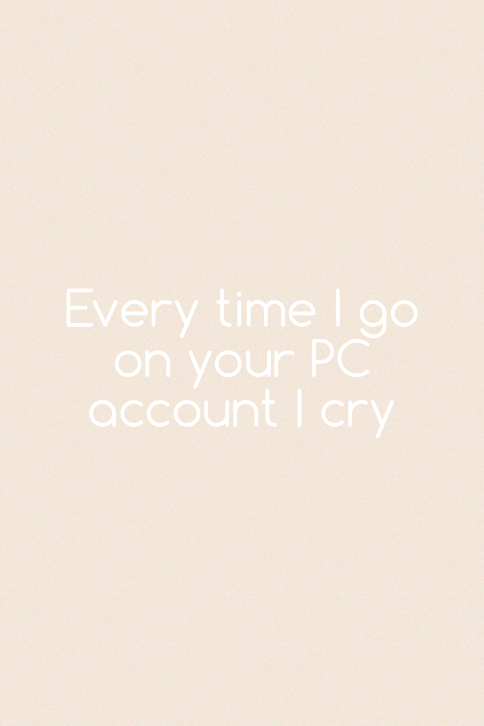 Every time I go on your PC account I cry