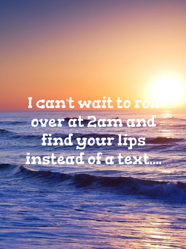 I can't wait to roll over at 2am and find your lips instead of a text.... 
