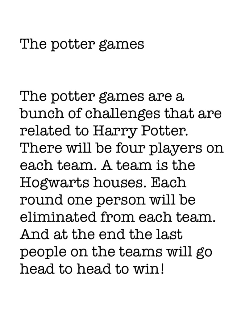 

The potter games


The potter games are a bunch of challenges that are related to Harry Potter. There will be four players on each team. A team is the Hogwarts houses. Each round one person will be eliminated from each team. And at the end the last peop