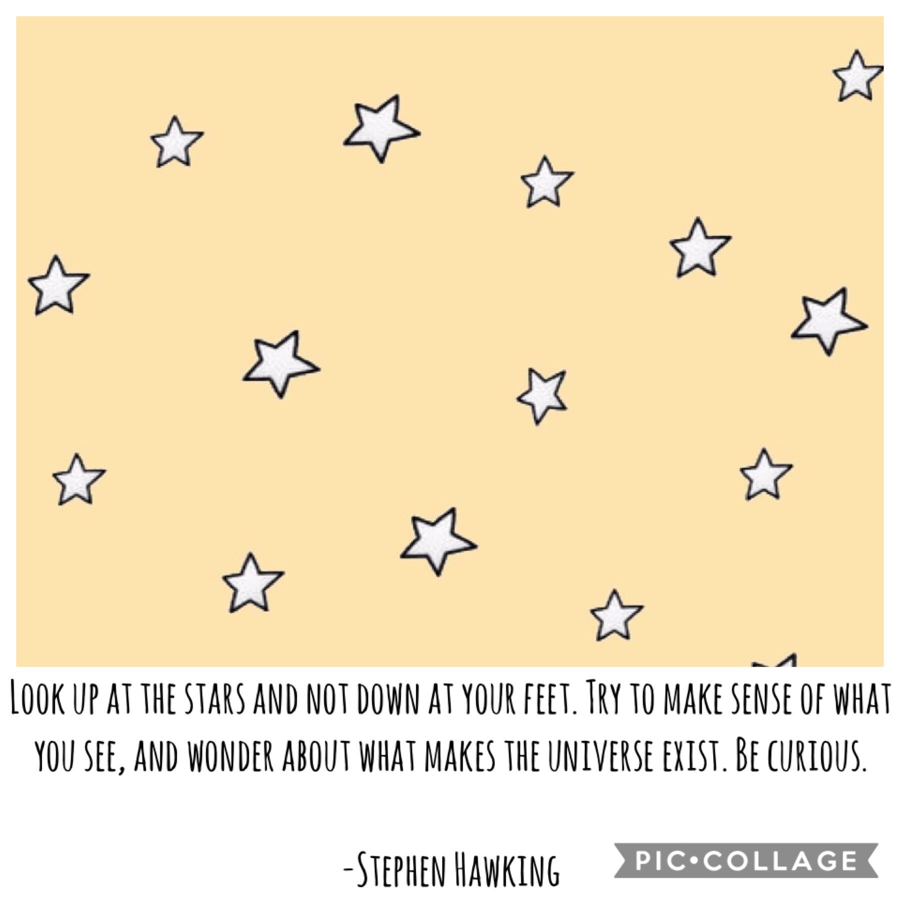 "Look up at the stars and not down at your feet. Try to make sense of what you see, and wonder about what makes the universe exist. Be curious."          -Stephen Hawking
