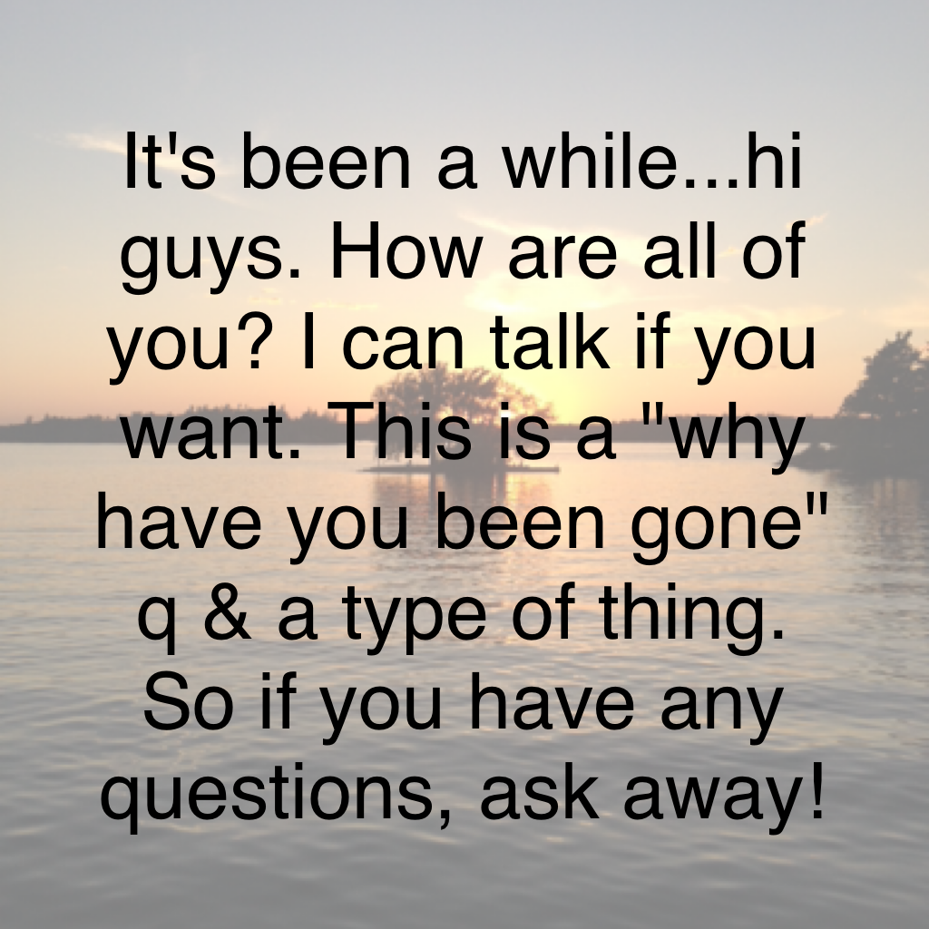 It's been a while...hi guys. How are all of you? I can talk if you want. This is a "why have you been gone" q & a type of thing. So if you have any questions, ask away!