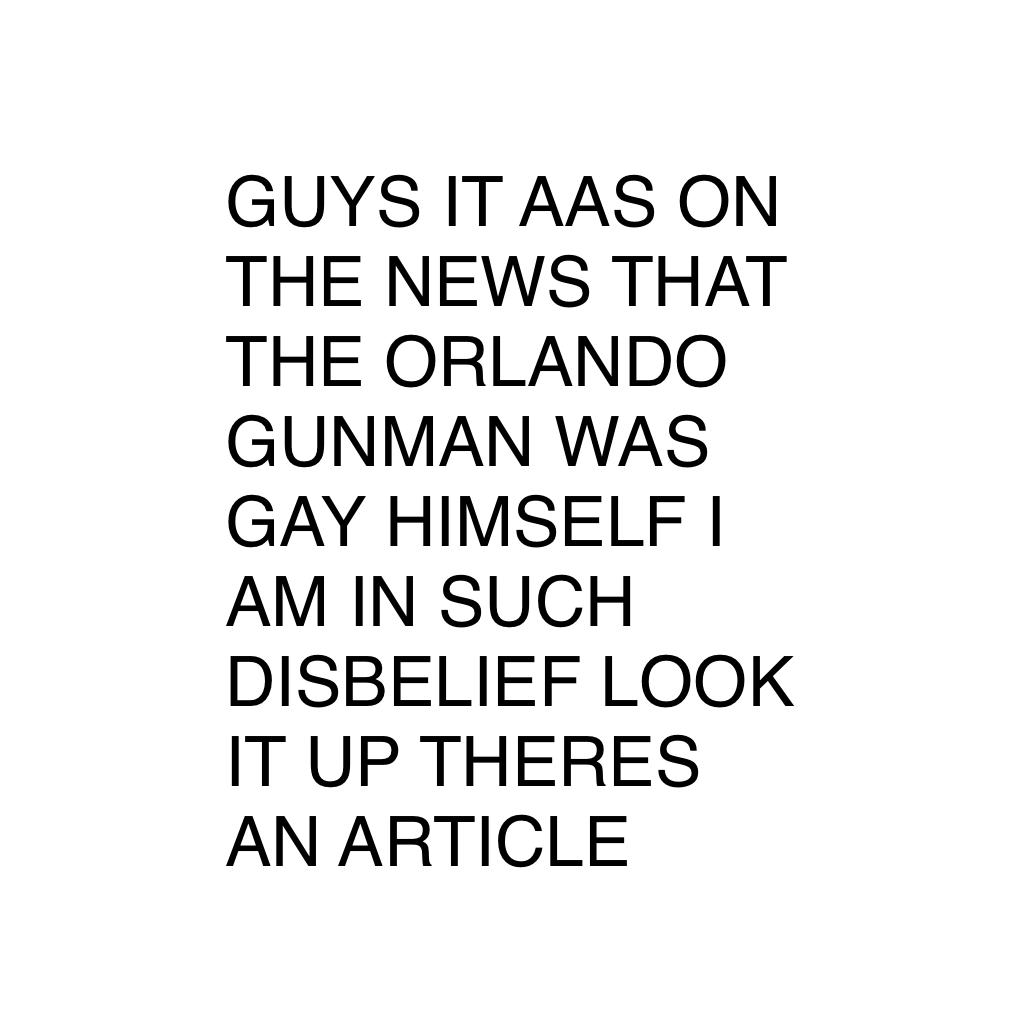 GUYS IT AAS ON THE NEWS THAT THE ORLANDO GUNMAN WAS GAY HIMSELF I AM IN SUCH DISBELIEF LOOK IT UP THERES AN ARTICLE