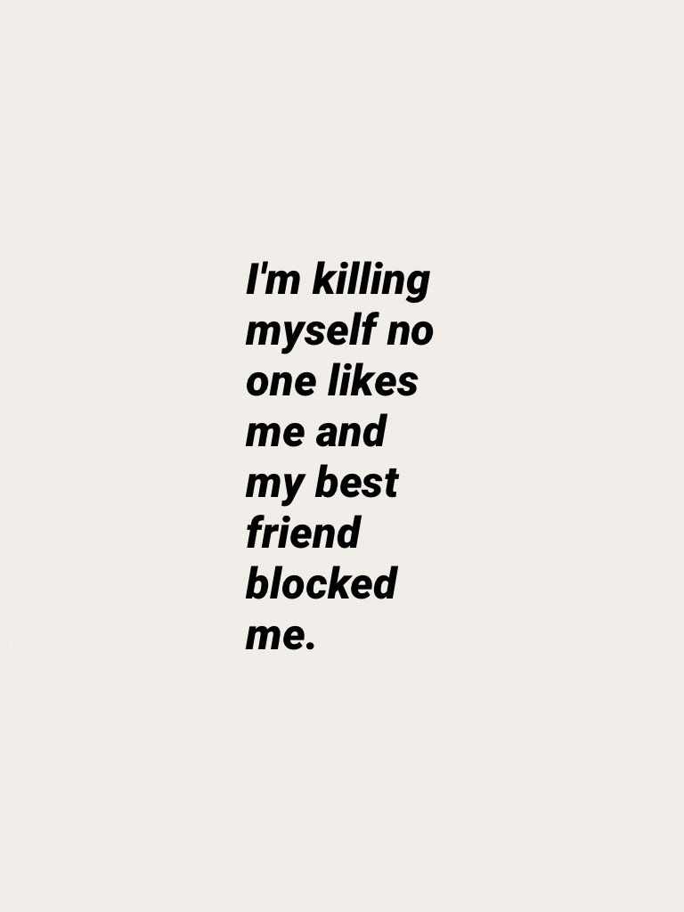 I'm killing myself no one likes me and my best friend blocked me.