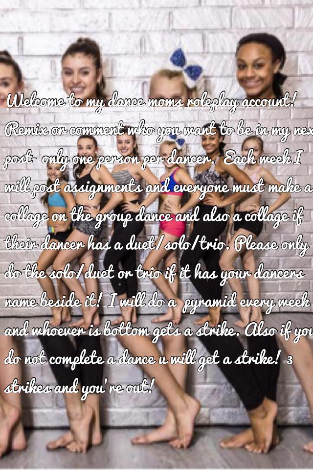Welcome to my dance moms roleplay account! Remix or comment who you want to be in my next post- only one person per dancer.  Each week I will post assignments and everyone must make a collage on the group dance and also a collage if their dancer has a due
