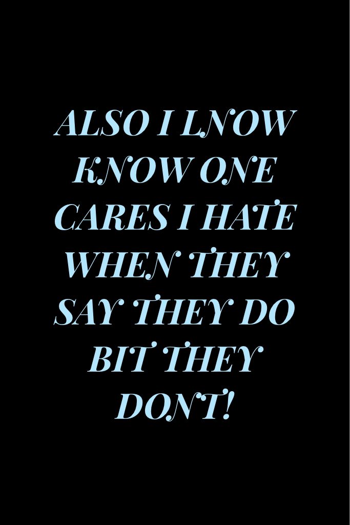 ALSO I LNOW KNOW ONE CARES I HATE WHEN THEY SAY THEY DO BIT THEY DONT!
