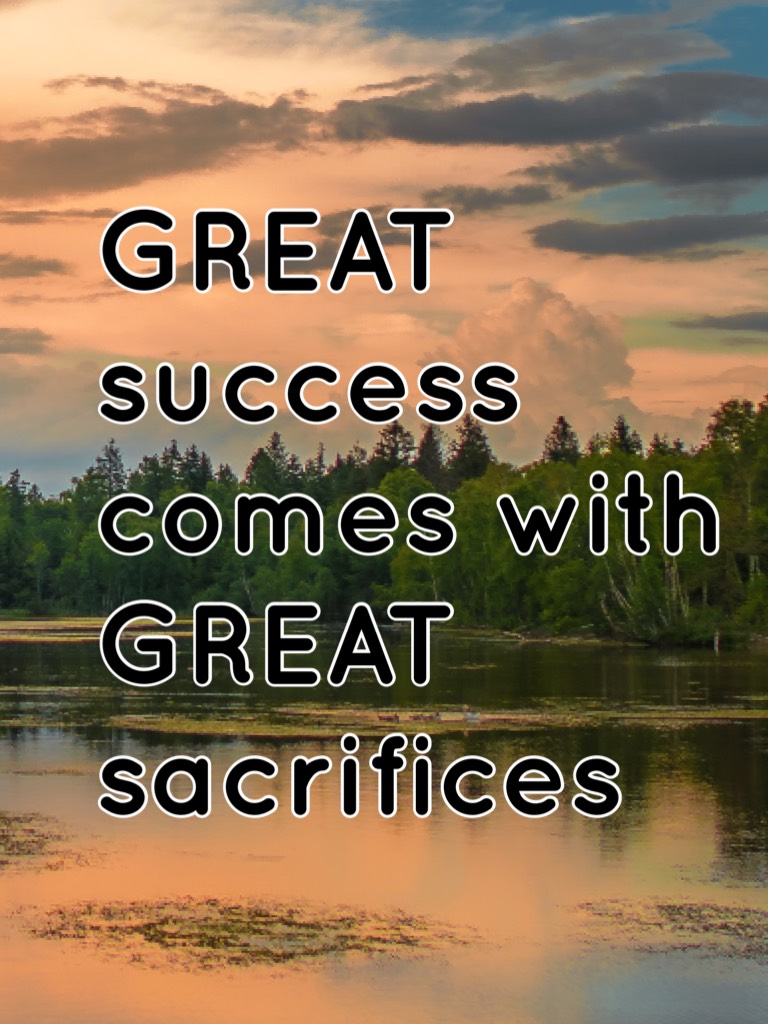 GREAT success comes with GREAT sacrifices 
You can’t have everything