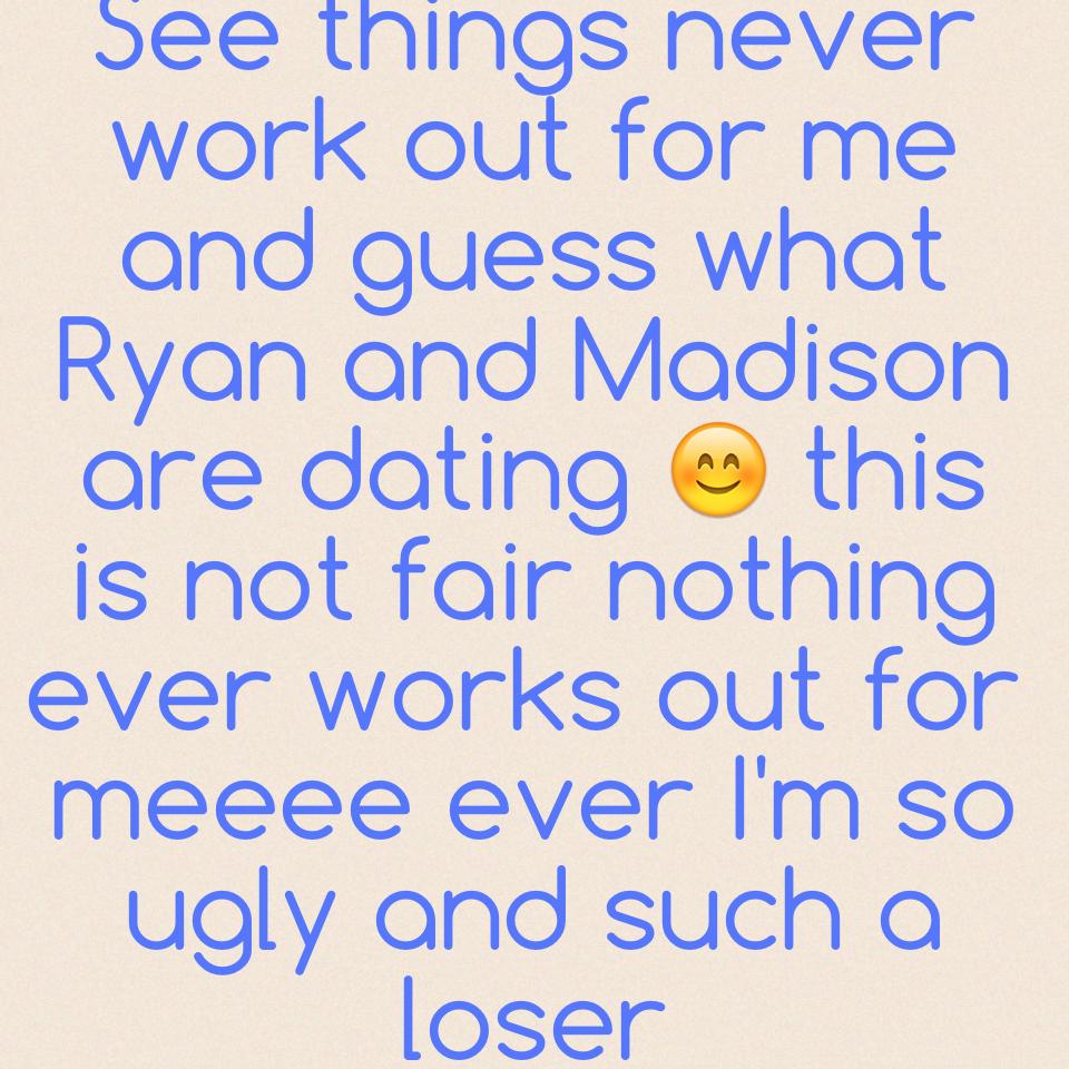 See things never work out for me and guess what Ryan and Madison are dating 😊 this is not fair nothing ever works out for meeee ever I'm so ugly and such a loser 
