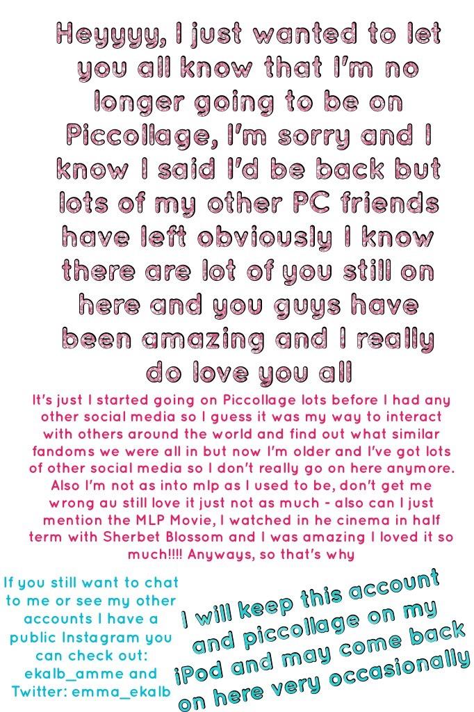 Heyyyy, I just wanted to let you all know that I'm no longer going to be on Piccollage, I'm sorry and I know I said I'd be back but lots of my other PC friends have left obviously I know there are lot of you still on here and you guys have been amazing an