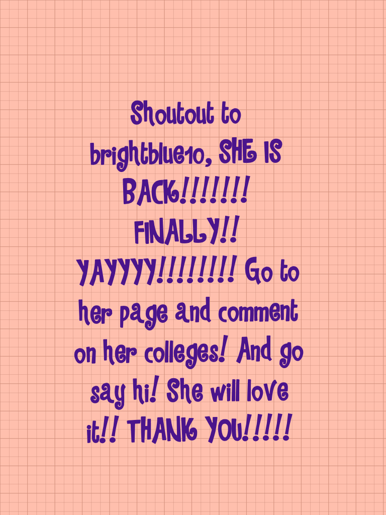 Shoutout to brightblue10, SHE IS BACK!!!!!!! FINALLY!! YAYYYY!!!!!!!! Go to her page and comment on her colleges! And go say hi! She will love it!! THANK YOU!!!!!