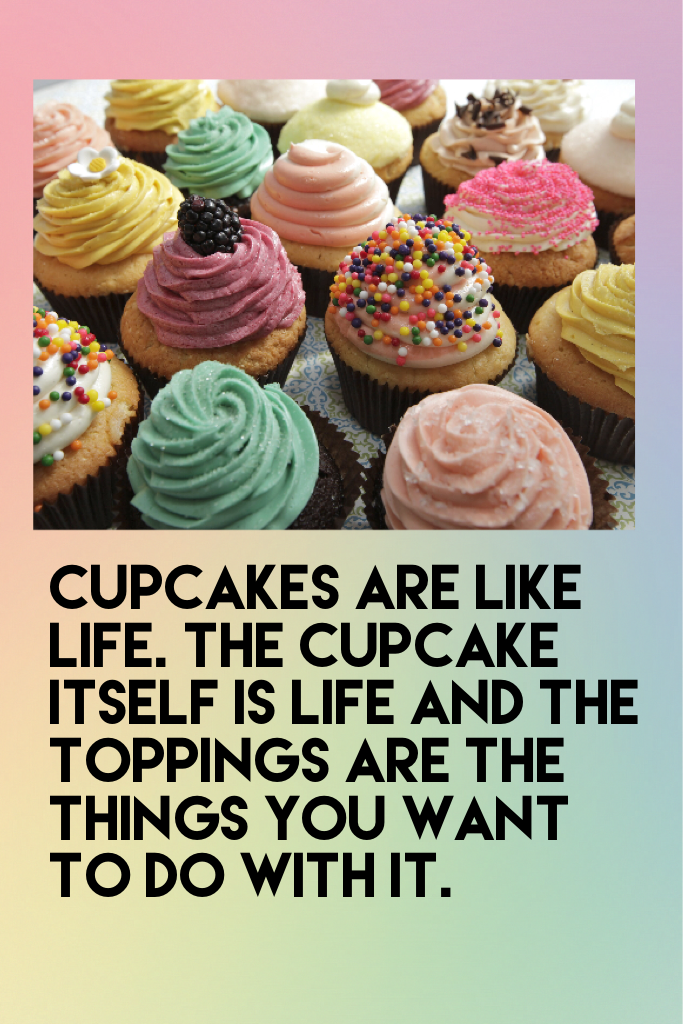 Cupcakes are like life. The cupcake itself is life and the toppings are the things you want to do with it.