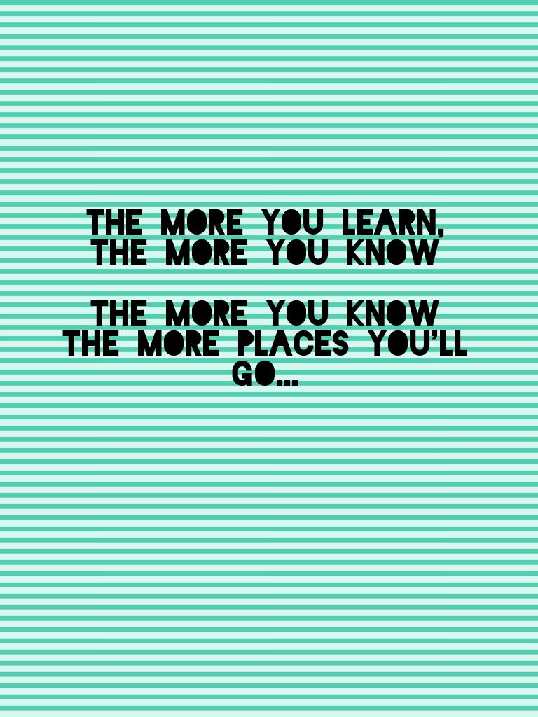 The more you learn, the more you know

The more you know the more places you'll go...
