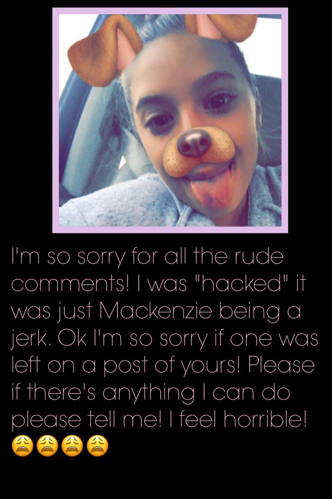 I'm so sorry for all the rude comments! I was "hacked" it was just Mackenzie being a jerk. Ok I'm so sorry if one was left on a post of yours! Please if there's anything I can do please tell me! I feel horrible!😩😩😩😩